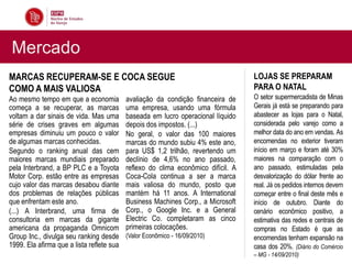 Mercado
MARCAS RECUPERAM-SE E COCA SEGUE                                                   LOJAS SE PREPARAM
COMO A MAIS VALIOSA                                                                PARA O NATAL
Ao mesmo tempo em que a economia           avaliação da condição financeira de     O setor supermercadista de Minas
começa a se recuperar, as marcas           uma empresa, usando uma fórmula         Gerais já está se preparando para
voltam a dar sinais de vida. Mas uma       baseada em lucro operacional líquido    abastecer as lojas para o Natal,
série de crises graves em algumas          depois dos impostos. (...)              considerada pelo varejo como a
empresas diminuiu um pouco o valor         No geral, o valor das 100 maiores       melhor data do ano em vendas. As
de algumas marcas conhecidas.              marcas do mundo subiu 4% este ano,      encomendas no exterior tiveram
Segundo o ranking anual das cem            para US$ 1,2 trilhão, revertendo um     início em março e foram até 30%
maiores marcas mundiais preparado          declínio de 4,6% no ano passado,        maiores na comparação com o
pela Interbrand, a BP PLC e a Toyota       reflexo do clima econômico difícil. A   ano passado, estimuladas pela
Motor Corp. estão entre as empresas        Coca-Cola continua a ser a marca        desvalorização do dólar frente ao
cujo valor das marcas desabou diante       mais valiosa do mundo, posto que        real. Já os pedidos internos devem
dos problemas de relações públicas         mantém há 11 anos. A International      começar entre o final deste mês e
que enfrentam este ano.                    Business Machines Corp., a Microsoft    início de outubro. Diante do
(...) A Interbrand, uma firma de           Corp., o Google Inc. e a General        cenário econômico positivo, a
consultoria em marcas da gigante           Electric Co. completaram as cinco       estimativa das redes e centrais de
americana da propaganda Omnicom            primeiras colocações.                   compras no Estado é que as
Group Inc., divulga seu ranking desde      (Valor Econômico - 16/09/2010)          encomendas tenham expansão na
1999. Ela afirma que a lista reflete sua                                           casa dos 20%. (Diário do Comércio
                                                                                   – MG - 14/09/2010)
 