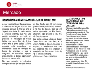 Mercado
                                                                                LOJAS DE AMOSTRAS
CASAS BAHIA CANCELA MEGALOJA DE FIM DE ANO                                      GRÁTIS TERÃO QUE
A rede varejista Casas Bahia cancelou   em São Paulo, com 53 mil metros         DIVERSIFICAR PARA
a abertura da edição 2010 da sua        quadrados nos pavilhões do Anhembi,     CRESCER
megaloja sazonal de final de ano, a     e no Rio de Janeiro, com 22 mil         Há pouco mais de três meses, São
                                                                                Paulo ganhou as duas primeiras
Super Casas Bahia. Por meio de nota,    metros quadrados no Rio Centro,         lojas de produtos gratuitos do País:
a empresa informou que "foi uma         faturariam algo próximo a R$ 115        Clube Amostra Grátis e Sample
decisão estratégica", em razão do       milhões naquele ano.                    Central. Em ambas, a indústria
processo de integração da Casas         Esta seria a oitava edição da Super     expõe seus produtos em troca da
Bahia com grupo Pão de Açúcar                                                   opinião dos consumidores. “Nossa
                                        Casas Bahia em São Paulo e a
                                                                                meta era chegar a 20 mil
(Ponto Frio e Extra Eletro). "A nova    terceira no Rio de Janeiro. Segundo a   cadastrados em 12 meses.
empresa está empenhada em               empresa, o cancelamento das duas        Ultrapassamos esse número com
empreender todos os esforços na         lojas sazonais não deve impactar a      pouco mais de três meses”, diz João
busca de sinergias e para a             expectativa de faturamento bruto de     Pedro Borges, sócio da Sample
integração de atividades, equipes,      R$ 18 bilhões neste ano.                Central. O problema é que hoje já
                                                                                são mais de 45 mil cadastrados, o
procedimentos e demais operações",      (O Estado de S.Paulo - 16/09/2010)      que gerou uma superlotação na
informou o comunicado.                                                          agenda – é preciso
No ano passado, a estimativa                                                    marcar previamente a visita. Só
divulgada era de que as lojas abertas                                           há horário disponível para o fim de
                                                                                outubro.
                                                                                (Brasil Econômico - 16/09/2010)
 
