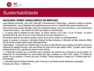 Sustentabilidade
SACOLINHA 'OXIBIO' GANHA ESPAÇO NO MERCADO
Lojas bastante conhecidas, como C&A, Riachuelo, Pernambucanas e Kopenhagen , passaram a adotar as sacolas
oxibiodegradáveis - que se degradam mais rapidamente que as comuns, principalmente quando expostas ao sol.
Essas controversas sacolas são feitas a partir de combustíveis fósseis, como as convencionais - o que contribui para
o aquecimento global -, mas recebem um aditivo que agiliza sua decomposição.
(...) A sacola pode se desfazer em três meses - se estiver exposta a sol e calor - ou em 18 meses - se estiver
guardada dentro de casa. As comuns levam dezenas de anos para desaparecer. (...)
As empresas explicam nas próprias sacolas o motivo que as levou a adquirir as oxibiodegradáveis.
Apesar do sucesso no mercado, a Secretaria Estadual do Meio Ambiente e o Ministério do Meio Ambiente (MMA)
não têm grande simpatia pelas sacolas oxibiodegradáveis.
Fragmentação - A campanha do ministério Saco é um Saco diz algo diferente: que o plástico com aditivo "apenas se
fragmenta em pedaços menores, muito mais difíceis de conter que um saco plástico inteiro". E podem, assim, acabar
se depositando em rios, ingeridos por peixes e outros animais.
(...) A Plastivida considera que um benefício real ao ambiente virá somente com a redução do uso de sacolas. As
campanhas de conscientização dos consumidores têm dado resultados: em 2007 foram usadas 17,9 bilhões de
sacolas. No ano passado, o número caiu para 15 bilhões. "Nossa expectativa é chegar aos 14 bilhões neste ano",
diz Esmeraldo.
(...) Secretário adjunto de Meio Ambiente, porém, teme que o uso dessas sacolas deseduque a população.
(O Estado de S.Paulo – 15/09/2010)
 