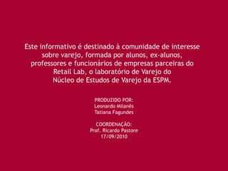 Este informativo é destinado à comunidade de interesse
      sobre varejo, formada por alunos, ex-alunos,
  professores e funcionários de empresas parceiras do
          Retail Lab, o laboratório de Varejo do
         Núcleo de Estudos de Varejo da ESPM.

                     PRODUZIDO POR:
                     Leonardo Milanês
                     Tatiana Fagundes

                      COORDENAÇÃO:
                    Prof. Ricardo Pastore
                         17/09/2010
 