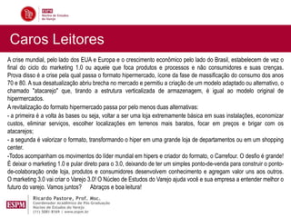 Caros Leitores
A crise mundial, pelo lado dos EUA e Europa e o crescimento econômico pelo lado do Brasil, estabelecem de vez o
final do ciclo do marketing 1.0 ou aquele que foca produtos e processos e não consumidores e suas crenças.
Prova disso é a crise pela qual passa o formato hipermercado, ícone da fase de massificação do consumo dos anos
70 e 80. A sua desatualização abriu brecha no mercado e permitiu a criação de um modelo adaptado ou alternativo, o
chamado "atacarejo" que, tirando a estrutura verticalizada de armazenagem, é igual ao modelo original de
hipermercados.
A revitalização do formato hipermercado passa por pelo menos duas alternativas:
- a primeira é a volta às bases ou seja, voltar a ser uma loja extremamente básica em suas instalações, economizar
custos, eliminar serviços, escolher localizações em terrenos mais baratos, focar em preços e brigar com os
atacarejos;
- a segunda é valorizar o formato, transformando o hiper em uma grande loja de departamentos ou em um shopping
center.
-Todos acompanham os movimentos do líder mundial em hipers e criador do formato, o Carrefour. O desfio é grande!
É deixar o marketing 1.0 e pular direto para o 3.0, deixando de ter um simples ponto-de-venda para construir o ponto-
de-colaboração onde loja, produtos e consumidores desenvolvem conhecimento e agregam valor uns aos outros.
O marketing 3.0 vai criar o Varejo 3.0! O Núcleo de Estudos do Varejo ajuda você e sua empresa a entender melhor o
futuro do varejo. Vamos juntos? Abraços e boa leitura!
 