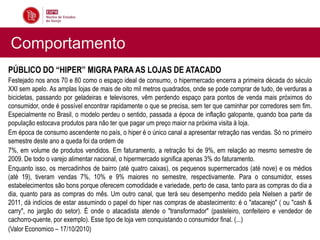 Comportamento
PÚBLICO DO “HIPER” MIGRA PARA AS LOJAS DE ATACADO
Festejado nos anos 70 e 80 como o espaço ideal de consumo, o hipermercado encerra a primeira década do século
XXI sem apelo. As amplas lojas de mais de oito mil metros quadrados, onde se pode comprar de tudo, de verduras a
bicicletas, passando por geladeiras e televisores, vêm perdendo espaço para pontos de venda mais próximos do
consumidor, onde é possível encontrar rapidamente o que se precisa, sem ter que caminhar por corredores sem fim.
Especialmente no Brasil, o modelo perdeu o sentido, passada a época de inflação galopante, quando boa parte da
população estocava produtos para não ter que pagar um preço maior na próxima visita à loja.
Em época de consumo ascendente no país, o hiper é o único canal a apresentar retração nas vendas. Só no primeiro
semestre deste ano a queda foi da ordem de
7%, em volume de produtos vendidos. Em faturamento, a retração foi de 9%, em relação ao mesmo semestre de
2009. De todo o varejo alimentar nacional, o hipermercado significa apenas 3% do faturamento.
Enquanto isso, os mercadinhos de bairro (até quatro caixas), os pequenos supermercados (até nove) e os médios
(até 19), tiveram vendas 7%, 10% e 9% maiores no semestre, respectivamente. Para o consumidor, esses
estabelecimentos são bons porque oferecem comodidade e variedade, perto de casa, tanto para as compras do dia a
dia, quanto para as compras do mês. Um outro canal, que terá seu desempenho medido pela Nielsen a partir de
2011, dá indícios de estar assumindo o papel do hiper nas compras de abastecimento: é o "atacarejo" ( ou "cash &
carry", no jargão do setor). É onde o atacadista atende o "transformador" (pasteleiro, confeiteiro e vendedor de
cachorro-quente, por exemplo). Esse tipo de loja vem conquistando o consumidor final. (...)
(Valor Economico – 17/10/2010)
 