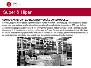 Super & Hiper
CEO DO CARREFOUR EXPLICA A REINVENÇÃO DO SEU MODELO
Carrefour, segunda maior rede de supermercados do mundo, investirá € 1,5 bilhão (US$ 2 bilhões) ao longo de dois
anos e meio para revitalizar seu formato de hipermercado na Europa Ocidental, disse ontem o CEO Lars Olofsson.
A varejista francesa´planeja converter 245 dos 500 hipermercados ao modelo Carrefour Planet, a partir do segundo
trimestre de 2011, disse Olofsson, em Lyon, no Sudoeste da França. Cada conversão custará cerda de € 4,2 milhões,
ou 50% do custo de uma loja piloto aberta em Ecully, no subúrbio de Lyon (França), são menores e representam 30%
da receita da divisão além de ter mais área útil para alimentos congelados e alimentos orgânicos
 