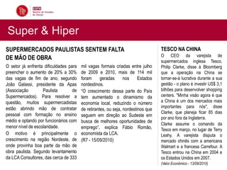 Super & Hiper
SUPERMERCADOS PAULISTAS SENTEM FALTA                                              TESCO NA CHINA
                                                                                  O CEO da varejista de
DE MÃO DE OBRA                                                                    supermercados inglesa Tesco,
O setor já enfrenta dificuldades para   mil vagas formais criadas entre julho     Philip Clarke, disse à Bloomberg
preencher o aumento de 20% a 30%        de 2009 e 2010, mais de 114 mil           que a operação na China se
das vagas de fim de ano, segundo        foram      geradas      nos     Estados   tornar-se-á lucrativa durante a sua
João Galassi, presidente da Apas        nordestinos.                              gestão - o plano é investir US$ 3,1
(Associação        Paulista        de   “O crescimento dessa parte do País        bilhões para desenvolver shopping
Supermercados). Para resolver a         tem aumentado o dinamismo da              centers. "Minha visão agora é que
questão, muitos supermercadistas        economia local, reduzindo o número        a China é um dos mercados mais
estão abrindo mão de contratar                                                    importantes para nós", disse
                                        de retirantes, ou seja, nordestinos que
                                                                                  Clarke, que planeja ficar 85 dias
pessoal com formação no ensino          seguem em direção ao Sudeste em
                                                                                  por ano fora da Inglaterra.
médio e optando por funcionários com    busca de melhores oportunidades de
                                                                                  Clarke assume o comando da
menor nível de escolaridade.            emprego”, explica Fábio Romão,            Tesco em março, no lugar de Terry
O motivo é principalmente o             economista da LCA.                        Leahy. A varejista disputa o
crescimento na região Nordeste, de      (R7 - 15/09/2010)                         mercado chinês com a americana
onde provinha boa parte da mão de                                                 Walmart e a francesa Carrefour. A
obra paulista. Segundo levantamento                                               Tesco entrou na China em 2004 e
da LCA Consultores, das cerca de 333                                              os Estados Unidos em 2007.
                                                                                  (Valor Econômico - 13/09/2010)
 