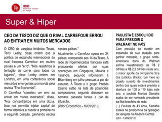 Super & Hiper
CEO DA TESCO DIZ QUE O RIVAL CARREFOUR ERROU                                    PAULISTA É ESCOLHIDO
AO ENTRAR EM MUITOS MERCADOS                                                    PARA PRESIDIR O
                                                                                WALMART NO PAÍS
O CEO da varejista britânica Tesco,      nesses países."                        Com previsão de investir em
Terry Leahy, disse ontem que a           Atualmente, o Carrefour opera em 34    expansão de sua atuação para
política de expansão internacional do    países, comparado aos 14 da Tesco. A   ganhar mercado, o grupo norte-
rival francesa Carrefour em muitos       rede de hipermercados francesa está    americano dono do Walmart
países é um "erro". "Nós resistimos à    procurando ofertas        por  suas    estima investimentos de R$ 2
tentação de correr para todos os                                                bilhões a R$ 2,2 bilhões neste ano,
                                         operações em Cingapura, Malária e
lugares", disse Leahy ontem em                                                  o maior aporte da companhia fora
                                         Tailândia, segundo informaram à
                                                                                dos Estados Unidos. Em meio ao
Londres, em uma conferência sobre        Bloomberg em julho pessoas a par do    projeto ousado de investimentos
mercados emergentes promovida pela       assunto. A Tesco e o grupo francês     dentro dos quais estava prevista a
revista "The Economist".                 Casino estão na lista de potenciais    abertura de 100 a 110 lojas este
O Carrefour "cometeu um erro ao          compradores, segundo disseram na       ano, o paulista Marcos Samaha
entrar em muitos mercados", disse.       semana passada fontes a par da         acaba de ser nomeado presidente
"Nos concentramos em uma dúzia.          situação.                              da filial brasileira da rede.
Isso nos permitiu injetar capital de     (Valor Econômico - 16/09/2010)         (...) Paulista de 43 anos, Samaha
forma intensiva e buscar a primeira ou                                          estava na presidência da operação
a segunda posição, ganhando escala                                              da varejista na América Central.
                                                                                (DCI - 13/09/2010)
 