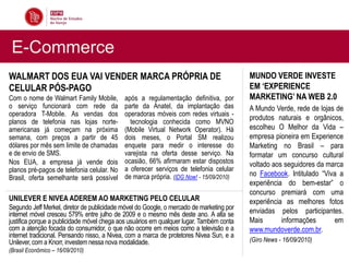 E-Commerce
WALMART DOS EUA VAI VENDER MARCA PRÓPRIA DE                                               MUNDO VERDE INVESTE
CELULAR PÓS-PAGO                                                                          EM „EXPERIENCE
Com o nome de Walmart Family Mobile,        após a regulamentação definitiva, por         MARKETING‟ NA WEB 2.0
o serviço funcionará com rede da            parte da Anatel, da implantação das           A Mundo Verde, rede de lojas de
operadora T-Mobile. As vendas dos           operadoras móveis com redes virtuais -
                                                                                          produtos naturais e orgânicos,
planos de telefonia nas lojas norte-          tecnologia conhecida como MVNO
americanas já começam na próxima            (Mobile Virtual Network Operator). Há         escolheu O Melhor da Vida –
semana, com preços a partir de 45           dois meses, o Portal SM realizou              empresa pioneira em Experience
dólares por mês sem limite de chamadas      enquete para medir o interesse do             Marketing no Brasil – para
e de envio de SMS.                          varejista na oferta desse serviço. Na         formatar um concurso cultural
Nos EUA, a empresa já vende dois            ocasião, 66% afirmaram estar dispostos        voltado aos seguidores da marca
planos pré-pagos de telefonia celular. No   a oferecer serviços de telefonia celular
                                            de marca própria. (IDG Now! - 15/09/2010)     no Facebook. Intitulado “Viva a
Brasil, oferta semelhante será possível
                                                                                          experiência do bem-estar” o
                                                                                          concurso premiará com uma
UNILEVER E NIVEA ADEREM AO MARKETING PELO CELULAR                                         experiência as melhores fotos
Segundo Jeff Merkel, diretor de publicidade móvel do Google, o mercado de marketing por
internet móvel cresceu 579% entre julho de 2009 e o mesmo mês deste ano. A alta se        enviadas pelos participantes.
justifica porque a publicidade móvel chega aos usuários em qualquer lugar. Também conta   Mais       informações      em
com a atenção focada do consumidor, o que não ocorre em meios como a televisão e a        www.mundoverde.com.br.
internet tradicional. Pensando nisso, a Nivea, com a marca de protetores Nivea Sun, e a
Unilever, com a Knorr, investem nessa nova modalidade.                                    (Giro News - 16/09/2010)
(Brasil Econômico – 16/09/2010)
 