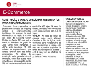 E-Commerce
CONSTRUÇÃO E VAREJO DIRECIONAM INVESTIMENTOS                               VENDAS DO VAREJO
                                                                           CRESCEM 0,4% EM JULHO
PARA A REGIÃO NORDESTE                                                     O crescimento do comércio
 O aumento do emprego reflete os      construída, 476 lojas, 14 salas de   varejista desacelerou em julho,
projetos em execução de shopping      cinema, um teatro com 500 lugares    mas manteve a trajetória de
                                                                           expansão, liderada pelo
centers      e     empreendimentos    e um estacionamento com 6,2 mil      segmento de hiper e
imobiliários. Um exemplo da atual     vagas.                               supermercados. Dados
efervescência da região é o início    VAREJO - No caso do varejo, as       divulgados ontem pelo IBGE
das obras do Shopping Center          maiores redes, como Walmart,         apontam aumento de 0,4% nas
RioMar, em Recife (PE), que será o    Carrefour e Pão de Açúcar, estão     vendas em julho ante junho e
maior do Nordeste. O grupo de         destinando parte representativa de   10,9% ante igual mês de 2009.
João Carlos Paes Mendonça, o          seus investimentos à região este     O segmento de hiper,
JCPM, está investindo R$ 600                                               supermercados, produtos
                                      ano, para aproveitar os ganhos de
                                                                           alimentícios, bebidas e fumo, de
milhões no empreendimento, que        renda da população das classes C     maior peso na pesquisa mensal
contará também com três torres        e D. E isso vem se refletindo no     de comércio do IBGE, respondeu
empresariais. As obras de             emprego. (...)                       sozinho por 5,3 ponto
construção estão gerando três mil     (O Estado de S.Paulo - 15/09/2010)   porcentual, ou 49,2% do
empregos, sendo que outros nove                                            aumento de 10,9%. Nessa
mil virão após a inauguração. Serão                                        comparação, as vendas desse
286 mil metros quadrados de área                                           grupo cresceram 11%. (...)
                                                                           (Estado de São Paulo - 15/09/2010)
 