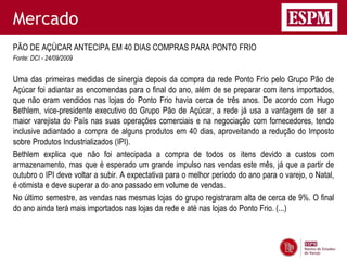 Mercado
PÃO DE AÇÚCAR ANTECIPA EM 40 DIAS COMPRAS PARA PONTO FRIO
Fonte: DCI - 24/09/2009


Uma das primeiras medidas de sinergia depois da compra da rede Ponto Frio pelo Grupo Pão de
Açúcar foi adiantar as encomendas para o final do ano, além de se preparar com itens importados,
que não eram vendidos nas lojas do Ponto Frio havia cerca de três anos. De acordo com Hugo
Bethlem, vice-presidente executivo do Grupo Pão de Açúcar, a rede já usa a vantagem de ser a
maior varejista do País nas suas operações comerciais e na negociação com fornecedores, tendo
inclusive adiantado a compra de alguns produtos em 40 dias, aproveitando a redução do Imposto
sobre Produtos Industrializados (IPI).
Bethlem explica que não foi antecipada a compra de todos os itens devido a custos com
armazenamento, mas que é esperado um grande impulso nas vendas este mês, já que a partir de
outubro o IPI deve voltar a subir. A expectativa para o melhor período do ano para o varejo, o Natal,
é otimista e deve superar a do ano passado em volume de vendas.
No último semestre, as vendas nas mesmas lojas do grupo registraram alta de cerca de 9%. O final
do ano ainda terá mais importados nas lojas da rede e até nas lojas do Ponto Frio. (...)
 