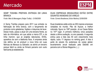 Mercado
SEMP TOSHIBA PREPARA ENTRADA EM LINHA                   DUAS EMPRESAS BRASILEIRAS ESTÃO ENTRE
BRANCA                                                  GIGANTES MUNDIAIS DO VAREJO
Fonte: Meio & Mensagem (Felipe Turlão) - 21/09/2009     Fonte: Correio Brasiliense (Victor Martins) 22/09/2009


A Semp Toshiba prepara para 2011 sua entrada na         Duas brasileiras estão entre as 250 maiores empresas
fabricação de linha branca, com o lançamento de         varejistas do mundo. Pão de Açúcar, a melhor
produtos como geladeiras, fogões e máquinas de lavar.   colocada, figura na 106ª posição. Já as Casas Bahia
Desse modo, passa a atuar em uma terceira frente, ao    no 147º lugar. A primeira melhorou cinco posições
lado da informática, em que adota a marca STI, e da     desde a última avaliação, no ano passado. A segunda
linha marrom, que já engloba televisores, DVDs,         entrou para a lista das 50 com crescimento mais
aparelhos de som e telefones fixos. A empresa ainda     rápido, subiu 11 degraus no ranking geral. A lista é
não definiu se irá produzir a nova linha em suas        parte do estudo Os poderosos do varejo global,
fábricas de Manaus ou Salvador, se abrirá um terceiro   levantamento anual realizado pela Deloitte em
parque fabril ou ainda se firmará parceria com outro    parceria com a Stores Magazine. (...)
fabricante já estabelecido.
 