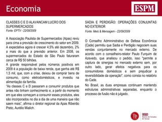 Economia
CLASSES C E D ALAVANCAM LUCRO DOS                        SADIA E PERDIGÃO: OPERAÇÕES CONJUNTAS
SUPERMERCADOS                                            NO EXTERIOR
Fonte: EPTV - 22/09/2009                                 Fonte: Meio & Mensagem - 22/09/2009

A Associação Paulista de Supermercados (Apas) reviu
                                                         O Conselho Admininstrativo de Defesa Econômica
para cima a previsão de crescimento do setor em 2009.
                                                         (Cade) permitiu que Sadia e Perdigão negociem suas
A expectativa agora é crescer 4,5% até dezembro, 2%
                                                         vendas conjuntamente no mercado externo. De
a mais do que a previsão anterior. Em 2008, os
                                                         acordo com o conselheiro-relator Paulo Furquim de
supermercados do Estado de São Paulo faturaram
                                                         Azevedo, que analisou o pedido, isso "permite a
cerca de R$ 50 bilhões.
                                                         captura de sinergias no mercado externo sem, por
A grande responsável pelos números positivos em
                                                         outro lado, gerar efeitos negativos para os
2009 é a população de baixa renda, que ganha até R$
                                                         consumidores domésticos e sem prejudicar a
1,5 mil, que, com a crise, deixou de comprar bens de
                                                         reversibilidade da operação", como consta no relatório
consumo, como eletrodomésticos, e investiu na
                                                         do Cade.
alimentação da família.
“As classes C e D passaram a consumir produtos que       No Brasil, as duas empresas continuam mantendo
antes não tinham conhecimento e, a partir do momento     estruturas administrativas separadas, enquanto o
em que eles começam a consumir esses produtos, eles      processo de fusão não é julgado.
são incorporados no dia a dia de uma maneira que não
saem mais”, afirma o diretor regional da Apas Ribeirão
Preto, Aurélio Mialich.
 