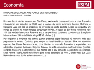 Economia
MAGAZINE LUIZA VOLTA AOS PLANOS DE CRESCIMENTO
Fonte: O Estado de S.Paulo - 24/09/2009


Um ano depois de ter estreado em São Paulo, exatamente quando estourou a crise financeira
internacional, em setembro de 2008, com a quebra do banco americano Lemann Brothers, o
Magazine Luiza diz não se arrepender da investida na capital paulista. A rede já conquistou um
milhão de clientes no maior mercado consumidor do País. A cidade de São Paulo representa hoje
14% das vendas da empresa. Para este ano, a perspectiva da companhia como um todo é ampliar o
faturamento em 20% ante 2008 e atingir R$ 3,8 bilhões. (...)
Por enquanto, a empresa não definiu quando pretende captar recursos no mercado, mas está
preparando o terreno. Contratou para ocupar a superintendência Marcelo Silva, um executivo
egresso das Casas Pernambucanas, com trânsito no mercado financeiro e especialista em
administrar empresas familiares. Segundo Trajano, ele está estruturando quatro diretorias (vendas,
compras, financeira e administrativa) que ficarão sob o seu comando. A presidente da empresa,
Luiza Helena Trajano, ficará mais voltada para a área estratégica da rede. O diretor nega que Luiza
Helena tenha saído do dia a dia da empresa. (...)
 