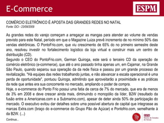 E-Commerce
COMÉRCIO ELETRÔNICO É APOSTA DAS GRANDES REDES NO NATAL
Fonte: DCI - 23/09/2009

As grandes redes do varejo começam a arregaçar as mangas para atender ao volume de vendas
previsto para este Natal, período em que o Magazine Luiza prevê incremento de no mínimo 50% das
vendas eletrônicas. O PontoFrio.com, que viu crescimento de 65% do no primeiro semestre deste
ano, resolveu investir no fortalecimento logístico da loja virtual e construir mais um centro de
distribuição (CD).
Segundo o CEO do PontoFrio.com, German Quiroga, este será o terceiro CD da operação de
comércio eletrônico (e-commerce), que até o ano passado tinha apenas um, em Cajamar, na Grande
São Paulo, quando separou sua operação da da rede física e passou por um grande processo de
revitalização. "Há equipes das redes trabalhando juntas, e não alavancar a escala operacional é uma
perda de oportunidade", pontuou Quiroga, admitindo que aproveitarão a proximidade e as práticas
da rede que antes era sua concorrente no mercado, ampliando o poder de compra.
Hoje, o e-commerce do Ponto Frio possui uma fatia de cerca de 7% do mercado, que era de menos
de 3% em 2008 e deve crescer ainda mais, diminuindo o monopólio da líder, B2W (resultado da
fusão entre a Americanas.com e a Submarino.com), apesar de deter ainda 50% de participação do
mercado. O executivo evitou dar detalhes sobre uma possível abertura de capital que integrasse as
marcas Extra.com (braço do e-commerce do Grupo Pão de Açúcar) e Pontofrio.com, semelhante à
da B2W. (...)
Continua...
 