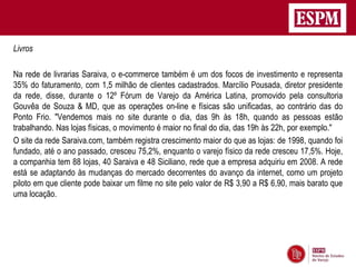 Livros

Na rede de livrarias Saraiva, o e-commerce também é um dos focos de investimento e representa
35% do faturamento, com 1,5 milhão de clientes cadastrados. Marcílio Pousada, diretor presidente
da rede, disse, durante o 12º Fórum de Varejo da América Latina, promovido pela consultoria
Gouvêa de Souza & MD, que as operações on-line e físicas são unificadas, ao contrário das do
Ponto Frio. "Vendemos mais no site durante o dia, das 9h às 18h, quando as pessoas estão
trabalhando. Nas lojas físicas, o movimento é maior no final do dia, das 19h às 22h, por exemplo."
O site da rede Saraiva.com, também registra crescimento maior do que as lojas: de 1998, quando foi
fundado, até o ano passado, cresceu 75,2%, enquanto o varejo físico da rede cresceu 17,5%. Hoje,
a companhia tem 88 lojas, 40 Saraiva e 48 Siciliano, rede que a empresa adquiriu em 2008. A rede
está se adaptando às mudanças do mercado decorrentes do avanço da internet, como um projeto
piloto em que cliente pode baixar um filme no site pelo valor de R$ 3,90 a R$ 6,90, mais barato que
uma locação.
 