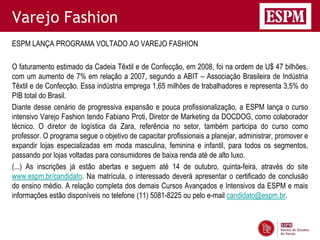 Varejo Fashion
ESPM LANÇA PROGRAMA VOLTADO AO VAREJO FASHION

O faturamento estimado da Cadeia Têxtil e de Confecção, em 2008, foi na ordem de U$ 47 bilhões,
com um aumento de 7% em relação a 2007, segundo a ABIT – Associação Brasileira de Indústria
Têxtil e de Confecção. Essa indústria emprega 1,65 milhões de trabalhadores e representa 3,5% do
PIB total do Brasil.
Diante desse cenário de progressiva expansão e pouca profissionalização, a ESPM lança o curso
intensivo Varejo Fashion tendo Fabiano Proti, Diretor de Marketing da DOCDOG, como colaborador
técnico. O diretor de logística da Zara, referência no setor, também participa do curso como
professor. O programa segue o objetivo de capacitar profissionais a planejar, administrar, promover e
expandir lojas especializadas em moda masculina, feminina e infantil, para todos os segmentos,
passando por lojas voltadas para consumidores de baixa renda até de alto luxo.
(...) As inscrições já estão abertas e seguem até 14 de outubro, quinta-feira, através do site
www.espm.br/candidato. Na matrícula, o interessado deverá apresentar o certificado de conclusão
do ensino médio. A relação completa dos demais Cursos Avançados e Intensivos da ESPM e mais
informações estão disponíveis no telefone (11) 5081-8225 ou pelo e-mail candidato@espm.br.
 