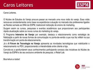 Caros Leitores
Caros Leitores,

O Núcleo de Estudos do Varejo procura passar ao mercado uma nova visão do varejo. Essa visão
renova-se constantemente como base na experiência e atuação no mercado dos professores ligados
ao Núcleo somada ao DNA da ESPM, tradicional instituição de ensino de marketing.
Surgem assim os cursos, pesquisas e eventos acadêmicos que proporcionam aos participantes
rápida atualização sobre os novos rumos do marketing do varejo.
O Programa Intensivo de Varejo por exemplo, destaca o relacionamento como estratégia de
fidelização a partir de novas formas de comunicação no ponto-de-venda o que nos faz refletir na sua
transformação em ponto-de-relacionamento.
Já o II Fórum de Tecnologia no Varejo apresenta as novidades tecnológicas que viabilizarão o
relacionamento no PDV, proporcionando a interatividade entre cliente e loja.
Convido-os a aprofundarem seus conhecimentos participando conosco das iniciativas do Núcleo de
Varejo da ESPM e de seu exclusivo ambiente de pesquisa, o Retail Lab.

Boa leitura a todos!
 