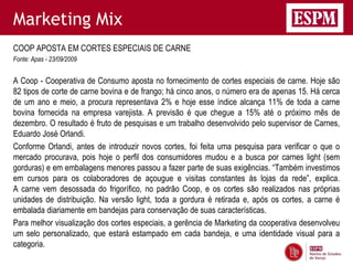 Marketing Mix
COOP APOSTA EM CORTES ESPECIAIS DE CARNE
Fonte: Apas - 23/09/2009


A Coop - Cooperativa de Consumo aposta no fornecimento de cortes especiais de carne. Hoje são
82 tipos de corte de carne bovina e de frango; há cinco anos, o número era de apenas 15. Há cerca
de um ano e meio, a procura representava 2% e hoje esse índice alcança 11% de toda a carne
bovina fornecida na empresa varejista. A previsão é que chegue a 15% até o próximo mês de
dezembro. O resultado é fruto de pesquisas e um trabalho desenvolvido pelo supervisor de Carnes,
Eduardo José Orlandi.
Conforme Orlandi, antes de introduzir novos cortes, foi feita uma pesquisa para verificar o que o
mercado procurava, pois hoje o perfil dos consumidores mudou e a busca por carnes light (sem
gorduras) e em embalagens menores passou a fazer parte de suas exigências. “Também investimos
em cursos para os colaboradores de açougue e visitas constantes às lojas da rede”, explica.
A carne vem desossada do frigorífico, no padrão Coop, e os cortes são realizados nas próprias
unidades de distribuição. Na versão light, toda a gordura é retirada e, após os cortes, a carne é
embalada diariamente em bandejas para conservação de suas características.
Para melhor visualização dos cortes especiais, a gerência de Marketing da cooperativa desenvolveu
um selo personalizado, que estará estampado em cada bandeja, e uma identidade visual para a
categoria.
 