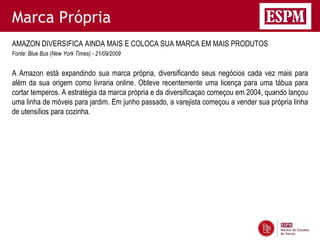Marca Própria
AMAZON DIVERSIFICA AINDA MAIS E COLOCA SUA MARCA EM MAIS PRODUTOS
Fonte: Blue Bus (New York Times) - 21/09/2009


A Amazon está expandindo sua marca própria, diversificando seus negócios cada vez mais para
além da sua origem como livraria online. Obteve recentemente uma licença para uma tábua para
cortar temperos. A estratégia da marca própria e da diversificaçao começou em 2004, quando lançou
uma linha de móveis para jardim. Em junho passado, a varejista começou a vender sua própria linha
de utensílios para cozinha.
 
