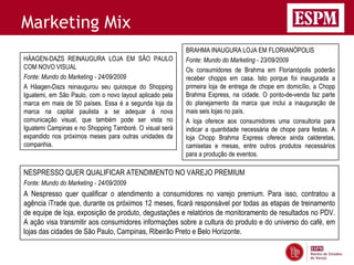 Marketing Mix
                                                          BRAHMA INAUGURA LOJA EM FLORIANÓPOLIS
HÄAGEN-DAZS REINAUGURA LOJA EM SÃO PAULO                  Fonte: Mundo do Marketing - 23/09/2009
COM NOVO VISUAL                                           Os consumidores de Brahma em Florianópolis poderão
Fonte: Mundo do Marketing - 24/09/2009                    receber chopps em casa. Isto porque foi inaugurada a
A Häagen-Dazs reinaugurou seu quiosque do Shopping        primeira loja de entrega de chope em domicílio, a Chopp
Iguatemi, em São Paulo, com o novo layout aplicado pela   Brahma Express, na cidade. O ponto-de-venda faz parte
marca em mais de 50 países. Essa é a segunda loja da      do planejamento da marca que inclui a inauguração de
marca na capital paulista a se adequar à nova             mais seis lojas no país.
comunicação visual, que também pode ser vista no          A loja oferece aos consumidores uma consultoria para
Iguatemi Campinas e no Shopping Tamboré. O visual será    indicar a quantidade necessária de chope para festas. A
expandido nos próximos meses para outras unidades da      loja Chopp Brahma Express oferece ainda calderetas,
companhia.                                                camisetas e mesas, entre outros produtos necessários
                                                          para a produção de eventos.

NESPRESSO QUER QUALIFICAR ATENDIMENTO NO VAREJO PREMIUM
Fonte: Mundo do Marketing - 24/09/2009
A Nespresso quer qualificar o atendimento a consumidores no varejo premium. Para isso, contratou a
agência iTrade que, durante os próximos 12 meses, ficará responsável por todas as etapas de treinamento
de equipe de loja, exposição de produto, degustações e relatórios de monitoramento de resultados no PDV.
A ação visa transmitir aos consumidores informações sobre a cultura do produto e do universo do café, em
lojas das cidades de São Paulo, Campinas, Ribeirão Preto e Belo Horizonte.
 
