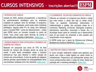 CURSOS INTENSIVOS –                                         Inscrições abertas!!!

 • INTENSIVO DE VAREJO                                      • E-COMMERCE: OS NOVOS CAMINHOS DO VAREJO
 Iniciado em 2004, destaca principalmente, a importância    Oferecer ao mercado um programa que aborda o varejo
 do posicionamento estratégico para as empresas             que mais cresce: o varejo sem loja ou varejo virtual.
 varejistas de qualquer ramo de atividade. O programa,      Todos os aspectos importantes relacionados à
 agora revisado e atualizado, prevê aulas sobre marketing   implementação e gestão das principais áreas do e-
 estratégico, seguido pelos P’s do varejo com destaque      commerce: Marketing, Comercial, Operações (Logística,
 para o conceito PDR – ponto de relacionamento – criado     atendimento, back-office, prevenção à fraude, etc..) e
 pela ESPM como um conceito inovador no ponto de            tecnologia fazem parte do conteúdo que é desenvolvido
 venda. Inclui ainda aulas sobre técnicas de pricing e      para os que atuam em empresas e para aqueles que
 negociação entre varejistas e fabricantes. Saiba mais.     empreendem novos negócios.
                                                            A ESPM conta com o apoio da Câmara-e.net (Câmara
 • GERENCIAMENTO POR CATEGORIA E DINÂMICA DE                Brasileira de Comércio Eletrônico). Saiba mais.
 COMPRA NO VAREJO
 Baseado em pesquisas que cerca de 70% de toda
 decisão de compra são tomadas dentro do ponto de           • GESTÃO DO VAREJO FASHION
 venda. A partir desta constatação varejo e indústria       O curso inovador totalmente voltado para gestores que
 esforçam-se hoje para oferecer a melhor solução de         atuam com moda e estão ligados ao varejo direta ou
 compra aos consumidores. A área de gestão de categoria     indiretamente. Proporciona aos participantes acesso aos
 oferece grandes oportunidades de empregabilidade tanto     novos conhecimentos sobre o varejo de moda, desde sua
 nas empresas varejistas como nas indústrias. Saiba mais.   operação até o marketing estratégico. Saiba mais.
 