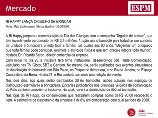 Mercado
RI HAPPY LANÇA ORGULHO DE BRINCAR
Fonte: Meio & Mensagem (Marcos Bonfim) - 21/09/2009


A Ri Happy prepara a comemoração do Dia das Crianças com a campanha "Orgulho de brincar", que
tem investimento aproximado de R$ 3,5 milhões. A ação usa o bambolê para trabalhar um conceito
de unidade e brincadeira unindo toda a família, dos quatro aos 80 anos. "Elegemos um brinquedo
que toda família pode participar, estimula a atividade física e que tem graça e integra todo mundo",
destaca Dr. Ricardo Sayon, diretor comercial da empresa.
Com início no dia 26, a iniciativa terá filme institucional, desenvolvido pela Trade Comunicação,
veiculado nas TV Globo, SBT e Cartoon. No mesmo dia, serão realizados dois eventos simultâneos
de distribuição do brinquedo em São Paulo, no Parque do Ibirapuera, e no Rio de Janeiro, no Espaço
Comunitário da Barra. No dia 27, o Rio contará com mais uma edição do evento.
Nos dois dias, nos quais serão distribuídos 30 mil bambolês, ações culturais nos espaços de
distribuição estimularão a brincadeira. Encartes publicitários nos principais veículos de comunicação
do País também compõem a iniciativa. No total, haverá a distribuição de 500 mil bambolês.
Nas lojas da Ri Happy, os consumidores que realizarem compras acima de R$ 90,00 receberão o
item. A estimativa de crescimento da empresa é de 6% em comparação com igual período de 2008.
 