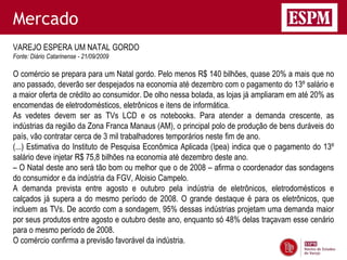Mercado
VAREJO ESPERA UM NATAL GORDO
Fonte: Diário Catarinense - 21/09/2009

O comércio se prepara para um Natal gordo. Pelo menos R$ 140 bilhões, quase 20% a mais que no
ano passado, deverão ser despejados na economia até dezembro com o pagamento do 13º salário e
a maior oferta de crédito ao consumidor. De olho nessa bolada, as lojas já ampliaram em até 20% as
encomendas de eletrodomésticos, eletrônicos e itens de informática.
As vedetes devem ser as TVs LCD e os notebooks. Para atender a demanda crescente, as
indústrias da região da Zona Franca Manaus (AM), o principal polo de produção de bens duráveis do
país, vão contratar cerca de 3 mil trabalhadores temporários neste fim de ano.
(...) Estimativa do Instituto de Pesquisa Econômica Aplicada (Ipea) indica que o pagamento do 13º
salário deve injetar R$ 75,8 bilhões na economia até dezembro deste ano.
– O Natal deste ano será tão bom ou melhor que o de 2008 – afirma o coordenador das sondagens
do consumidor e da indústria da FGV, Aloisio Campelo.
A demanda prevista entre agosto e outubro pela indústria de eletrônicos, eletrodomésticos e
calçados já supera a do mesmo período de 2008. O grande destaque é para os eletrônicos, que
incluem as TVs. De acordo com a sondagem, 95% dessas indústrias projetam uma demanda maior
por seus produtos entre agosto e outubro deste ano, enquanto só 48% delas traçavam esse cenário
para o mesmo período de 2008.
O comércio confirma a previsão favorável da indústria.
 