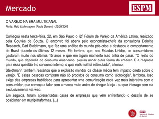 Mercado
O VAREJO NA ERA MULTICANAL
Fonte: Meio & Mensagem (Paula Ganem) - 22/09/2009


Começou nesta terça-feira, 22, em São Paulo o 12º Fórum de Varejo da América Latina, realizado
pela Gouvêa de Souza. O encontro foi aberto pelo economista-chefe da consultoria Deloitte
Research, Carl Steidtmann, que fez uma análise do mundo pós-crise e destacou o comportamento
do Brasil durante os últimos 12 meses. Ele lembrou que, nos Estados Unidos, os consumidores
gastaram muito nos últimos 15 anos e que em algum momento isso tinha de parar. "O resto do
mundo, que dependia do consumo americano, precisa achar outra forma de crescer. E a resposta
para essa questão é o consumo interno, o qual no Brasil foi estimulado", afirmou.
Steidtmann também ressaltou que a explosão mundial da classe média tem impacto direto sobre o
varejo. "E essas pessoas compram não só produtos de consumo como tecnologia", lembrou. Isso
exige das empresas habilidade para apresentar uma comunicação cada vez mais interativa com o
consumidor, que começa a falar com a marca muito antes de chegar à loja - ou que interage com ela
exclusivamente via web.
Em seguida, foram apresentados cases de empresas que vêm enfrentando o desafio de se
posicionar em multiplataformas. (...)
 