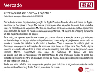 Mercado
AUTORIZADAS DA APPLE CHEGAM A SÃO PAULO
Fonte: Meio & Mensagem (Mariana Ditolvo) - 22/09/2009


Cerca de dez meses depois da inauguração da Apple Premium Reseller - loja autorizada da Apple -
na cidade de Campinas, o Grupo MM Link se prepara para abrir as portas de outras duas unidades,
estas na capital paulista. A primeira MyStore de São Paulo será apresentada ao público apaixonado
pelos produtos da marca da maçã e a curiosos na quinta-feira, 24, dentro do Shopping Ibirapuera,
um dos mais movimentados da cidade.
Para tanto, os tapumes que durante meses procuraram chamar a atenção para o que viria pela
frente darão lugar ao espaço inteiramente padronizado com o design Apple já conhecido ao redor do
mundo e oriundo das cidades de Cupertino e Londres. "Com o sucesso da unidade piloto de
Campinas, conseguimos autorização da empresa para trazer as lojas para São Paulo. Agora,
estamos investindo 50% de toda a nossa verba de marketing para tratar desse lançamento", conta
Carolina Marino, responsável pela área de marketing do Grupo MM Link.
De acordo com ela, a inauguração virá acompanhada de uma promoção inédita no Brasil que
consiste no desconto de 15% em qualquer produto da marca, mais a possibilidade de parcelamento
em dez vezes sem juros. (...)
Ainda sem data definida para inauguração (prevista para outubro), a segunda unidade da capital
paulista será no Shoppin g Anália Franco, zona leste da cidade.
 