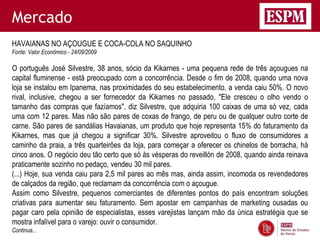 Mercado
HAVAIANAS NO AÇOUGUE E COCA-COLA NO SAQUINHO
Fonte: Valor Econômico - 24/09/2009

O português José Silvestre, 38 anos, sócio da Kikarnes - uma pequena rede de três açougues na
capital fluminense - está preocupado com a concorrência. Desde o fim de 2008, quando uma nova
loja se instalou em Ipanema, nas proximidades do seu estabelecimento, a venda caiu 50%. O novo
rival, inclusive, chegou a ser fornecedor da Kikarnes no passado. "Ele cresceu o olho vendo o
tamanho das compras que fazíamos", diz Silvestre, que adquiria 100 caixas de uma só vez, cada
uma com 12 pares. Mas não são pares de coxas de frango, de peru ou de qualquer outro corte de
carne. São pares de sandálias Havaianas, um produto que hoje representa 15% do faturamento da
Kikarnes, mas que já chegou a significar 30%. Silvestre aproveitou o fluxo de consumidores a
caminho da praia, a três quarteirões da loja, para começar a oferecer os chinelos de borracha, há
cinco anos. O negócio deu tão certo que só às vésperas do reveillón de 2008, quando ainda reinava
praticamente sozinho no pedaço, vendeu 30 mil pares.
(...) Hoje, sua venda caiu para 2,5 mil pares ao mês mas, ainda assim, incomoda os revendedores
de calçados da região, que reclamam da concorrência com o açougue.
Assim como Silvestre, pequenos comerciantes de diferentes pontos do país encontram soluções
criativas para aumentar seu faturamento. Sem apostar em campanhas de marketing ousadas ou
pagar caro pela opinião de especialistas, esses varejistas lançam mão da única estratégia que se
mostra infalível para o varejo: ouvir o consumidor.
Continua...
 