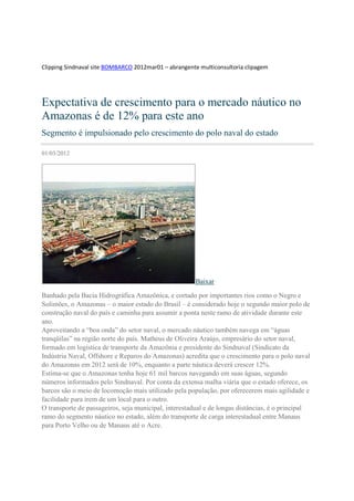 Clipping Sindnaval site BOMBARCO 2012mar01 – abrangente multiconsultoria clipagem




Expectativa de crescimento para o mercado náutico no
Amazonas é de 12% para este ano
Segmento é impulsionado pelo crescimento do polo naval do estado

01/03/2012




                                                       Baixar

Banhado pela Bacia Hidrográfica Amazônica, e cortado por importantes rios como o Negro e
Solimões, o Amazonas – o maior estado do Brasil – é considerado hoje o segundo maior polo de
construção naval do país e caminha para assumir a ponta neste ramo de atividade durante este
ano.
Aproveitando a “boa onda” do setor naval, o mercado náutico também navega em “águas
tranqüilas” na região norte do país. Matheus de Oliveira Araújo, empresário do setor naval,
formado em logística de transporte da Amazônia e presidente do Sindnaval (Sindicato da
Indústria Naval, Offshore e Reparos do Amazonas) acredita que o crescimento para o polo naval
do Amazonas em 2012 será de 10%, enquanto a parte náutica deverá crescer 12%.
Estima-se que o Amazonas tenha hoje 61 mil barcos navegando em suas águas, segundo
números informados pelo Sindnaval. Por conta da extensa malha viária que o estado oferece, os
barcos são o meio de locomoção mais utilizado pela população, por oferecerem mais agilidade e
facilidade para irem de um local para o outro.
O transporte de passageiros, seja municipal, interestadual e de longas distâncias, é o principal
ramo do segmento náutico no estado, além do transporte de carga interestadual entre Manaus
para Porto Velho ou de Manaus até o Acre.
 