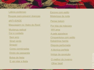 Lábios poderoso
Roupas para prevenir doenças
aNTI-IDADE
Maquiagem no 'Astro do Rock'
Mudança radical
Cor e cuidado
Sem erro
Sinal verde
Smack!
Cores combinadas
Direto da passarela
Bolsa de festa
E vai rolar a festa
Escove com estilo
Misteriosa da noite
Pense batom
Por trás da máscara
WH ama
A pele agradece
Cinquentona com estilo
Estojinhos heróis
Disputa perfumada
A técnica perfeita
Intriga da oposição
O melhor do inverno
Olhar fatal!
Principais links
 