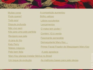 Muitas cores
Pode querer!
Tudo azul
Disputa profunda
Não vivo sem
Kits para uma pele perfeita
Revigore sua pele
A cara do frio
Katy Perry
Makes mágicos
Pele bem feita
Mary Kay planeja instalar fábrica no Brasil
Um toque de evolução
A competição aumentou
Brilho valioso
Lábios suculentos
Lançamentos
O make tem poder !
Contém 1G à venda
Fascinante esmeralda
Demaquilante Mary Kay…
Primer Facial Fixador de Maquiagem Mary Kay
A pele agradece
As melhores bases para pele oleosa
 