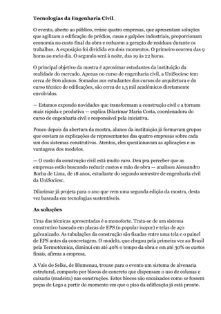 Tecnologias da Engenharia Civil. 
O evento, aberto ao público, reúne quatro empresas, que apresentam soluções 
que agilizam a edificação de prédios, casas e galpões industriais, proporcionam 
economia no custo final da obra e reduzem a geração de resíduos durante os 
trabalhos. A exposição foi dividida em dois momentos. O primeiro ocorreu das 9 
horas ao meio dia. O segundo será à noite, das 19 às 22 horas. 
O principal objetivo da mostra é aproximar estudantes da instituição da 
realidade do mercado. Apenas no curso de engenharia civil, a UniSociesc tem 
cerca de 800 alunos. Somados aos estudantes dos cursos de arquitetura e do 
curso técnico de edificações, são cerca de 1,5 mil acadêmicos diretamente 
envolvidos. 
— Estamos expondo novidades que transformam a construção civil e a tornam 
mais rápida e produtiva — explica Dilarimar Maria Costa, coordenadora do 
curso de engenharia civil e responsável pela iniciativa. 
Pouco depois da abertura da mostra, alunos da instituição já formavam grupos 
que ouviam as explicações de representantes das quatro empresas sobre cada 
um dos sistemas construtivos. Atentos, eles questionavam as aplicações e as 
vantagens dos modelos. 
— O custo da construção civil está muito caro. Deu pra perceber que as 
empresas estão buscando reduzir custos e mão de obra — analisou Alessandro 
Borba de Lima, de 18 anos, estudante do segundo semestre de engenharia civil 
da UniSociesc. 
Dilarimar já projeta para o ano que vem uma segunda edição da mostra, desta 
vez baseada em tecnologias sustentáveis. 
As soluções 
Uma das técnicas apresentadas é o monoforte. Trata-se de um sistema 
construtivo baseado em placas de EPS (o popular isopor) e telas de aço 
galvanizado. As tubulações da construção são fixadas entre uma tela e o painel 
de EPS antes da concretagem. O modelo, que chegou pela primeira vez ao Brasil 
pela Termotécnica, diminui em até 40% o tempo da obra e em até 30% os custos 
finais, afirma a empresa. 
A Vale do Selke, de Blumenau, trouxe para o evento um sistema de alvenaria 
estrutural, composto por blocos de concreto que dispensam o uso de colunas e 
caixaria (madeira) nas construções. Estes blocos são encaixados como se fossem 
peças de Lego a partir do momento em que o piso da edificação já está pronto. 
 