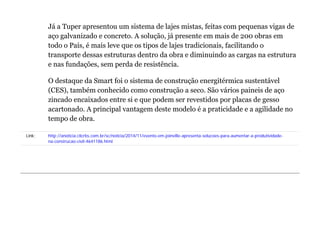 Já a Tuper apresentou um sistema de lajes mistas, feitas com pequenas vigas de 
aço galvanizado e concreto. A solução, já presente em mais de 200 obras em 
todo o País, é mais leve que os tipos de lajes tradicionais, facilitando o 
transporte dessas estruturas dentro da obra e diminuindo as cargas na estrutura 
e nas fundações, sem perda de resistência. 
O destaque da Smart foi o sistema de construção energitérmica sustentável 
(CES), também conhecido como construção a seco. São vários paineis de aço 
zincado encaixados entre si e que podem ser revestidos por placas de gesso 
acartonado. A principal vantagem deste modelo é a praticidade e a agilidade no 
tempo de obra. 
Link: http://anoticia.clicrbs.com.br/sc/noticia/2014/11/evento-em-joinville-apresenta-solucoes-para-aumentar-a-produtividade-na- 
construcao-civil-4641186.html 
