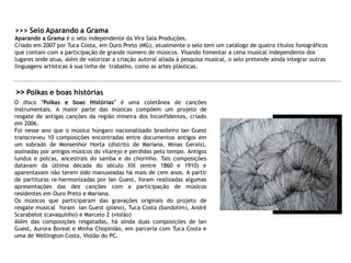 >>> Selo Aparando a Grama
Aparando a Grama é o selo independente da Vira Saia Produções.
Criado em 2007 por Tuca Costa, em Ouro Preto (MG), atualmente o selo tem um catálogo de quatro títulos fonográficos
que contam com a participação de grande número de músicos. Visando fomentar a cena musical independente dos
lugares onde atua, além de valorizar a criação autoral aliada à pesquisa musical, o selo pretende ainda integrar outras
linguagens artísticas à sua linha de trabalho, como as artes plásticas.
>> Polkas e boas histórias
O disco "Polkas e boas Histórias" é uma coletânea de canções
instrumentais. A maior parte das músicas compõem um projeto de
resgate de antigas canções da região mineira dos Inconfidentes, criado
em 2006.
Foi nesse ano que o músico húngaro nacionalizado brasileiro Ian Guest
transcreveu 10 composições encontradas entre documentos antigos em
um sobrado de Monsenhor Horta (distrito de Mariana, Minas Gerais),
assinadas por antigos músicos do vilarejo e perdidas pelo tempo. Antigos
lundus e polcas, ancestrais do samba e do chorinho. Tais composições
datavam da última década do século XIX (entre 1860 e 1910) e
aparentavam não terem sido manuseadas há mais de cem anos. A partir
de partituras re-harmonizadas por Ian Guest, foram realizadas algumas
apresentações das dez canções com a participação de músicos
residentes em Ouro Preto e Mariana.
Os músicos que participaram das gravações originais do projeto de
resgate musical foram Ian Guest (piano), Tuca Costa (bandolim), André
Scarabelot (cavaquinho) e Marcelo Z (violão)
Além das composições resgatadas, há ainda duas composições de Ian
Guest, Aurora Boreal e Minha Chopinião, em parceria com Tuca Costa e
uma de Wellington Costa, Violão do PC.
 