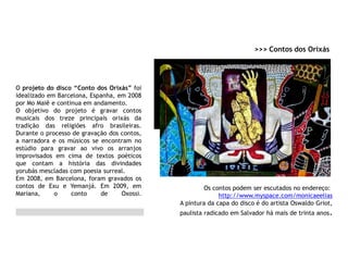 O projeto do disco “Conto dos Orixás” foi
idealizado em Barcelona, Espanha, em 2008
por Mo Maiê e continua em andamento.
O objetivo do projeto é gravar contos
musicais dos treze principais orixás da
tradição das religiões afro brasileiras.
Durante o processo de gravação dos contos,
a narradora e os músicos se encontram no
estúdio para gravar ao vivo os arranjos
improvisados em cima de textos poéticos
que contam a história das divindades
yorubás mescladas com poesia surreal.
Em 2008, em Barcelona, foram gravados os
contos de Exu e Yemanjá. Em 2009, em
Mariana, o conto de Oxossi.
>>> Contos dos Orixás
Os contos podem ser escutados no endereço:
http://www.myspace.com/monicaeelias
A pintura da capa do disco é do artista Oswaldo Griot,
paulista radicado em Salvador há mais de trinta anos.
 