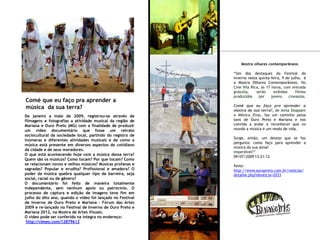 De janeiro a maio de 2009, registrou-se através de
filmagens e fotografias a atividade musical da região de
Mariana e Ouro Preto (MG) com a finalidade de produzir
um vídeo documentário que fosse um retrato
sociocultural da sociedade local, partindo do registro de
inúmeras e diferentes atividades musicais e de como a
música está presente em diversos aspectos do cotidiano
da cidade e de seus moradores.
O que está acontecendo hoje com a música dessa terra?
Quem são os músicos? Como tocam? Por que tocam? Como
se relacionam novos e velhos músicos? Músicas profanas e
sagradas? Popular e erudita? Profissional e amadora? O
poder da música quebra qualquer tipo de barreira, seja
social, racial ou de gênero?
O documentário foi feito de maneira totalmente
independente, sem nenhum apoio ou patrocínio. O
processo de captura e edição de imagens teve fim em
julho do dito ano, quando o vídeo foi lançado no Festival
de Inverno de Ouro Preto e Mariana - Fórum das Artes
2009 e re-lançado no Festival de Inverno de Ouro Preto e
Mariana 2012, na Mostra de Artes Visuais.
O video pode ser conferido na íntegra no endereço:
http://vimeo.com/12879612
Comé que eu faço pra aprender a
música da sua terra?
Mostra olhares contemporâneos
“Um dos destaques do Festival de
Inverno nesta quinta-feira, 9 de julho, é
a Mostra Olhares Contemporâneos. No
Cine Vila Rica, às 17 horas, com entrada
gratuita, serão exibidos filmes
produzidos por jovens cineastas.
Comé que eu faço pra aprender a
música da sua terra?, de Anna Stoppani
e Mônica Elias, faz um caminho pelos
sons de Ouro Preto e Mariana e nos
convida a andar e reconhecer que no
mundo a música é um modo de vida.
Surge, então, um desejo que se faz
pergunta: como faço para aprender a
música da sua alma?
Imperdível!”
09/07/2009 13:21:12
fonte:
http://www.ouropreto.com.br/noticias/
detalhe.php?idnoticia=2033
 