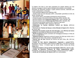 O Coletivo Vira Saia é uma rede cooperativa de criação artística que visa
difundir e propagar a cultura e gerar interação entre artistas e comunidades.
Participou de diferentes projetos e ações artístico-culturais, sobretudo com
caráter independente, entre eles:
- Grito Educação Sagarana 2015 (Mariana, MG)
- Estúdio Sereia de arte-educação (2014, comunidade quilombola do Alto da
Sereia, Salvador, BA)
- Sarau Sereia (2014, comunidade quilombola do Alto da Sereia)
- Criação do grupo instrumental Ubuntu Africanias (2014, Salvador, BA)
- Parceria artística com o Importuno Poético (2011, 2012, Salvador, BA)
- Parceria artística com os Poetas das Sete Portas (2012, Salvador, BA)
- Oficinas de intercâmbio musical (2012, Essaouira, Marrocos)
- Espetáculo “Lila Xirê” (2012, Essaouira, Marrocos)
- Colaboração na Revista eletrônica Cultura em Revista (2012/em
continuidade)
- Realização do I Festival de Danças e Artes Nômade Al Kayak (2012, Ribeirão
do Carmo, MG)
- Realização de projetos sociais de arte-educação, como Oficinas de música
e dança na comunidade de Ribeirão do Carmo (2011/2012);
- Moinho de Danças (projeto voluntário de investigação de danças e ritmos do
mundo, de 2009/2011);
- Espetáculo Maracá (espetáculo autoral do grupo Vira Saia que contou com a
colaboração de vinte e dois artistas, realizado em 2011);
- Festival Som da Casa (Festival de Inverno de Ouro Preto, MG, 2011/em
continuidade);
- Criação do Selo Musical Independente “Aparando a grama”(2010).
Discografia: Vira Saia Polkas e Boas Histórias (2006/2011); Vira Saia Furamundo
(2010/2011); Tomsu – O melhor lugar do mundo (2010); Contos dos Orixás
(2008/2012)
- Criação do Coletivo e Grupo de Percussão Baobá (2009/2012, Mariana, MG);
- Criação da Bananeira Produtora de Vídeos Independentes (2009).
Filmografia: “Comé que eu faço pra aprender a música da sua terra?” (2009)
- Cursos de Pré-Vestibular em Música (2007/em continuidade);
 