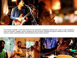 Com arranjos inusitados, o Vira Saia mescla em seu cancioneiro composições autorais com o rock e o jazz, tambores e
caixas de maracatu, congado, cacuriá, pandeiros do côco do sertão, atabaques de yjexás e sambas de roda, marchinhas,
maxixes e jongos, dando dimensões contemporâneas à nossa música ancestral.
 