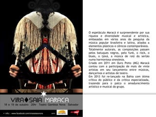 O espetáculo Maracá é surpreendente por sua
riqueza e diversidade musical e artística,
embasadas em vários anos de pesquisa da
música popular brasileira e latina, aliados a
elementos plásticos e cênicos contemporâneos.
Totalmente autorais, as composições passam
pelos batuques negros, pelo funk, o rock, o
blues, o ijexá, a música de raíz do sertão
numa harmoniosa sinestesia.
Criado em 2011 em Ouro Preto (MG) Maracá
contou com a participação de mais de vinte
artistas em seu lançamento entre músicos,
dançarinos e artistas de teatro.
Em 2013 foi re-lançado na Bahia com ótima
crítica do público e da crítica especializada,
trazendo para o palco o amadurecimento
artístico e musical do grupo.
 