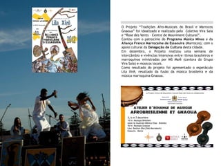O Projeto “Tradições Afro-Musicais do Brasil e Marrocos
Gnaoua” foi idealizado e realizado pelo Coletivo Vira Saia
e “Rose des Vents – Centre de Mouviment Cultural”.
Contou com o patrocínio do Programa Música Minas e da
Aliança Franco Marrocaine de Essaouira (Marrocos), com o
apoio cultural da Delegação de Cultura desta cidade.
Em dezembro, o Projeto realizou uma semana de
intercâmbio e vivências intensivas entre ritmos brasileiros e
marroquinos ministradas por Mô Maiê (cantora do Grupo
Vira Saia) e músicos locais.
Como resultado do projeto foi apresentado o espetáculo
Lila Xirê, resultado da fusão da música brasileira e da
música marroquina Gnaoua.
 