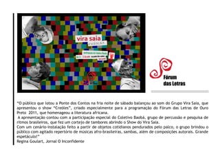 “O público que lotou a Ponte dos Contos na fria noite de sábado balançou ao som do Grupo Vira Saia, que
apresentou o show “Creóles”, criado especialmente para a programação do Fórum das Letras de Ouro
Preto 2011, que homenageou a literatura africana.
A apresentação contou com a participação especial do Coletivo Baobá, grupo de percussão e pesquisa de
ritmos brasileiros, que fez um cortejo de tambores abrindo o Show do Vira Saia.
Com um cenário-instalação feito a partir de objetos cotidianos pendurados pelo palco, o grupo brindou o
público com agitado repertório de músicas afro-brasileiras, sambas, além de composições autorais. Grande
espetáculo!”
Regina Goulart, Jornal O Inconfidente
Fórum
das Letras
 