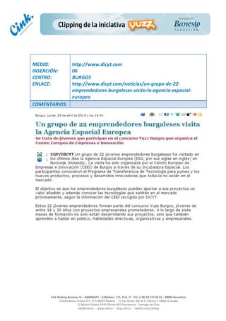  
	
  
	
  
	
  
Cink	
  Shaking	
  Business	
  SL	
  –	
  B64896657	
  –	
  C/Balmes	
  ,	
  171,	
  Pral.	
  1ª	
  -­‐	
  Tel.	
  (+34)	
  93	
  217	
  60	
  35	
  –	
  08006	
  Barcelona	
  
Infanta	
  Maria	
  Teresa	
  191,	
  2ª	
  A	
  08029	
  Madrid	
  	
  -­‐	
  	
  C/	
  San	
  Antón,	
  48-­‐50	
  1ª	
  Oficina	
  7	
  18005	
  Granada	
  
C/	
  Marcel	
  Duhaut	
  2970	
  Oficina	
  402	
  Providencia	
  -­‐	
  Santiago	
  de	
  Chile	
  
info@cink.es	
  	
  -­‐	
  	
  www.cink.es	
  	
  -­‐	
  	
  blog.cink.es	
  	
  -­‐	
  	
  twitter.com/cinking
	
  
MEDIO:	
  
INSERCIÓN:	
  
CENTRO:	
  
ENLACE:	
  
	
  
	
  
http://www.dicyt.com	
  	
  
06	
  
BURGOS	
  
http://www.dicyt.com/noticias/un-­‐grupo-­‐de-­‐22-­‐
emprendedores-­‐burgaleses-­‐visita-­‐la-­‐agencia-­‐espacial-­‐
europea	
  
COMENTARIOS:	
  
 