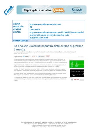  
	
  
	
  
	
  
Cink	
  Shaking	
  Business	
  SL	
  –	
  B64896657	
  –	
  C/Balmes	
  ,	
  171,	
  Pral.	
  1ª	
  -­‐	
  Tel.	
  (+34)	
  93	
  217	
  60	
  35	
  –	
  08006	
  Barcelona	
  
Infanta	
  Maria	
  Teresa	
  191,	
  2ª	
  A	
  08029	
  Madrid	
  	
  -­‐	
  	
  C/	
  San	
  Antón,	
  48-­‐50	
  1ª	
  Oficina	
  7	
  18005	
  Granada	
  
C/	
  Marcel	
  Duhaut	
  2970	
  Oficina	
  402	
  Providencia	
  -­‐	
  Santiago	
  de	
  Chile	
  
info@cink.es	
  	
  -­‐	
  	
  www.cink.es	
  	
  -­‐	
  	
  blog.cink.es	
  	
  -­‐	
  	
  twitter.com/cinking
	
  
MEDIO:	
  
INSERCIÓN:	
  
CENTRO:	
  
ENLACE:	
  
	
  
	
  
http://www.eldiariomontanes.es/	
  
08	
  
CANTABRIA	
  
http://www.eldiariomontanes.es/20130401/local/cantabri
a-­‐general/escuela-­‐juventud-­‐impartira-­‐siete-­‐
201304011647.html	
  
COMENTARIOS:	
  
	
  
	
  
	
  
	
  
	
  
	
  
	
  
	
  
	
  
	
  
	
  
 