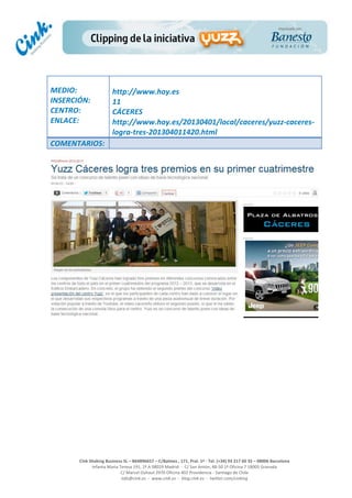  
	
  
	
  
	
  
Cink	
  Shaking	
  Business	
  SL	
  –	
  B64896657	
  –	
  C/Balmes	
  ,	
  171,	
  Pral.	
  1ª	
  -­‐	
  Tel.	
  (+34)	
  93	
  217	
  60	
  35	
  –	
  08006	
  Barcelona	
  
Infanta	
  Maria	
  Teresa	
  191,	
  2ª	
  A	
  08029	
  Madrid	
  	
  -­‐	
  	
  C/	
  San	
  Antón,	
  48-­‐50	
  1ª	
  Oficina	
  7	
  18005	
  Granada	
  
C/	
  Marcel	
  Duhaut	
  2970	
  Oficina	
  402	
  Providencia	
  -­‐	
  Santiago	
  de	
  Chile	
  
info@cink.es	
  	
  -­‐	
  	
  www.cink.es	
  	
  -­‐	
  	
  blog.cink.es	
  	
  -­‐	
  	
  twitter.com/cinking
	
  
MEDIO:	
  
INSERCIÓN:	
  
CENTRO:	
  
ENLACE:	
  
	
  
	
  
http://www.hoy.es	
  	
  
11	
  
CÁCERES	
  
http://www.hoy.es/20130401/local/caceres/yuzz-­‐caceres-­‐
logra-­‐tres-­‐201304011420.html	
  
COMENTARIOS:	
  
 