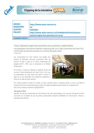  
	
  
	
  
	
  
Cink	
  Shaking	
  Business	
  SL	
  –	
  B64896657	
  –	
  C/Balmes	
  ,	
  171,	
  Pral.	
  1ª	
  -­‐	
  Tel.	
  (+34)	
  93	
  217	
  60	
  35	
  –	
  08006	
  Barcelona	
  
Infanta	
  Maria	
  Teresa	
  191,	
  2ª	
  A	
  08029	
  Madrid	
  	
  -­‐	
  	
  C/	
  San	
  Antón,	
  48-­‐50	
  1ª	
  Oficina	
  7	
  18005	
  Granada	
  
C/	
  Marcel	
  Duhaut	
  2970	
  Oficina	
  402	
  Providencia	
  -­‐	
  Santiago	
  de	
  Chile	
  
info@cink.es	
  	
  -­‐	
  	
  www.cink.es	
  	
  -­‐	
  	
  blog.cink.es	
  	
  -­‐	
  	
  twitter.com/cinking
	
  
MEDIO:	
  
INSERCIÓN:	
  
CENTRO:	
  
ENLACE:	
  
	
  
	
  
http://www.ayto-­‐caceres.es	
  	
  
12	
  
CÁCERES	
  
http://www.ayto-­‐caceres.es/ciudadania/noticias/yuzz-­‐
caceres-­‐logra-­‐tres-­‐premios-­‐en-­‐su-­‐pr	
  
COMENTARIOS:	
  
	
  
	
  
	
  
	
  
 