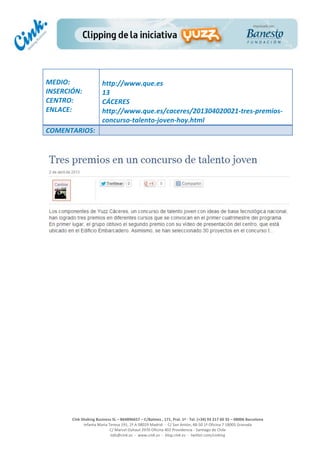  
	
  
	
  
	
  
Cink	
  Shaking	
  Business	
  SL	
  –	
  B64896657	
  –	
  C/Balmes	
  ,	
  171,	
  Pral.	
  1ª	
  -­‐	
  Tel.	
  (+34)	
  93	
  217	
  60	
  35	
  –	
  08006	
  Barcelona	
  
Infanta	
  Maria	
  Teresa	
  191,	
  2ª	
  A	
  08029	
  Madrid	
  	
  -­‐	
  	
  C/	
  San	
  Antón,	
  48-­‐50	
  1ª	
  Oficina	
  7	
  18005	
  Granada	
  
C/	
  Marcel	
  Duhaut	
  2970	
  Oficina	
  402	
  Providencia	
  -­‐	
  Santiago	
  de	
  Chile	
  
info@cink.es	
  	
  -­‐	
  	
  www.cink.es	
  	
  -­‐	
  	
  blog.cink.es	
  	
  -­‐	
  	
  twitter.com/cinking
	
  
MEDIO:	
  
INSERCIÓN:	
  
CENTRO:	
  
ENLACE:	
  
	
  
	
  
http://www.que.es	
  	
  
13	
  
CÁCERES	
  
http://www.que.es/caceres/201304020021-­‐tres-­‐premios-­‐
concurso-­‐talento-­‐joven-­‐hoy.html	
  
COMENTARIOS:	
  
	
  
 