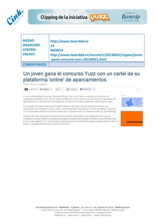  
	
  
	
  
	
  
Cink	
  Shaking	
  Business	
  SL	
  –	
  B64896657	
  –	
  C/Balmes	
  ,	
  171,	
  Pral.	
  1ª	
  -­‐	
  Tel.	
  (+34)	
  93	
  217	
  60	
  35	
  –	
  08006	
  Barcelona	
  
Infanta	
  Maria	
  Teresa	
  191,	
  2ª	
  A	
  08029	
  Madrid	
  	
  -­‐	
  	
  C/	
  San	
  Antón,	
  48-­‐50	
  1ª	
  Oficina	
  7	
  18005	
  Granada	
  
C/	
  Marcel	
  Duhaut	
  2970	
  Oficina	
  402	
  Providencia	
  -­‐	
  Santiago	
  de	
  Chile	
  
info@cink.es	
  	
  -­‐	
  	
  www.cink.es	
  	
  -­‐	
  	
  blog.cink.es	
  	
  -­‐	
  	
  twitter.com/cinking
	
  
MEDIO:	
  
INSERCIÓN:	
  
CENTRO:	
  
ENLACE:	
  
	
  
	
  
http://www.laverdad.es	
  	
  
14	
  
MÚRCIA	
  	
  
http://www.laverdad.es/murcia/v/20130421/region/joven
-­‐gana-­‐concurso-­‐yuzz-­‐20130421.html	
  
COMENTARIOS:	
  
 
