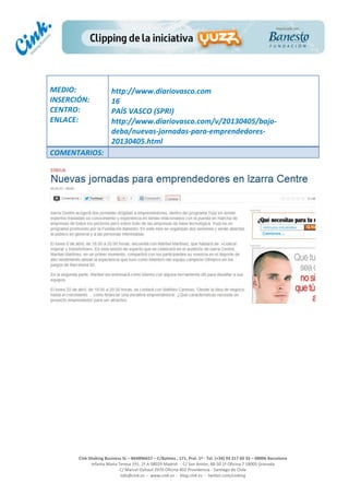  
	
  
	
  
	
  
Cink	
  Shaking	
  Business	
  SL	
  –	
  B64896657	
  –	
  C/Balmes	
  ,	
  171,	
  Pral.	
  1ª	
  -­‐	
  Tel.	
  (+34)	
  93	
  217	
  60	
  35	
  –	
  08006	
  Barcelona	
  
Infanta	
  Maria	
  Teresa	
  191,	
  2ª	
  A	
  08029	
  Madrid	
  	
  -­‐	
  	
  C/	
  San	
  Antón,	
  48-­‐50	
  1ª	
  Oficina	
  7	
  18005	
  Granada	
  
C/	
  Marcel	
  Duhaut	
  2970	
  Oficina	
  402	
  Providencia	
  -­‐	
  Santiago	
  de	
  Chile	
  
info@cink.es	
  	
  -­‐	
  	
  www.cink.es	
  	
  -­‐	
  	
  blog.cink.es	
  	
  -­‐	
  	
  twitter.com/cinking
	
  
MEDIO:	
  
INSERCIÓN:	
  
CENTRO:	
  
ENLACE:	
  
	
  
	
  
http://www.diariovasco.com	
  	
  
16	
  
PAÍS	
  VASCO	
  (SPRI)	
  
http://www.diariovasco.com/v/20130405/bajo-­‐
deba/nuevas-­‐jornadas-­‐para-­‐emprendedores-­‐
20130405.html	
  
COMENTARIOS:	
  
 
