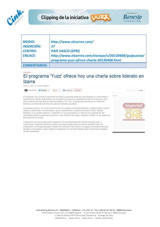  
	
  
	
  
	
  
Cink	
  Shaking	
  Business	
  SL	
  –	
  B64896657	
  –	
  C/Balmes	
  ,	
  171,	
  Pral.	
  1ª	
  -­‐	
  Tel.	
  (+34)	
  93	
  217	
  60	
  35	
  –	
  08006	
  Barcelona	
  
Infanta	
  Maria	
  Teresa	
  191,	
  2ª	
  A	
  08029	
  Madrid	
  	
  -­‐	
  	
  C/	
  San	
  Antón,	
  48-­‐50	
  1ª	
  Oficina	
  7	
  18005	
  Granada	
  
C/	
  Marcel	
  Duhaut	
  2970	
  Oficina	
  402	
  Providencia	
  -­‐	
  Santiago	
  de	
  Chile	
  
info@cink.es	
  	
  -­‐	
  	
  www.cink.es	
  	
  -­‐	
  	
  blog.cink.es	
  	
  -­‐	
  	
  twitter.com/cinking
	
  
MEDIO:	
  
INSERCIÓN:	
  
CENTRO:	
  
ENLACE:	
  
	
  
	
  
http://www.elcorreo.com/	
  
17	
  
PAÍS	
  VASCO	
  (SPRI)	
  
http://www.elcorreo.com/vizcaya/v/20130408/guipuzcoa/
programa-­‐yuzz-­‐ofrece-­‐charla-­‐20130408.html	
  
COMENTARIOS:	
  
 