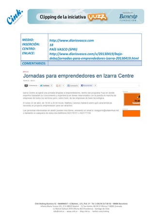  
	
  
	
  
	
  
Cink	
  Shaking	
  Business	
  SL	
  –	
  B64896657	
  –	
  C/Balmes	
  ,	
  171,	
  Pral.	
  1ª	
  -­‐	
  Tel.	
  (+34)	
  93	
  217	
  60	
  35	
  –	
  08006	
  Barcelona	
  
Infanta	
  Maria	
  Teresa	
  191,	
  2ª	
  A	
  08029	
  Madrid	
  	
  -­‐	
  	
  C/	
  San	
  Antón,	
  48-­‐50	
  1ª	
  Oficina	
  7	
  18005	
  Granada	
  
C/	
  Marcel	
  Duhaut	
  2970	
  Oficina	
  402	
  Providencia	
  -­‐	
  Santiago	
  de	
  Chile	
  
info@cink.es	
  	
  -­‐	
  	
  www.cink.es	
  	
  -­‐	
  	
  blog.cink.es	
  	
  -­‐	
  	
  twitter.com/cinking
	
  
MEDIO:	
  
INSERCIÓN:	
  
CENTRO:	
  
ENLACE:	
  
	
  
	
  
http://www.diariovasco.com	
  	
  
18	
  
PAÍS	
  VASCO	
  (SPRI)	
  
http://www.diariovasco.com/v/20130419/bajo-­‐
deba/jornadas-­‐para-­‐emprendedores-­‐izarra-­‐20130419.html	
  
COMENTARIOS:	
  
 